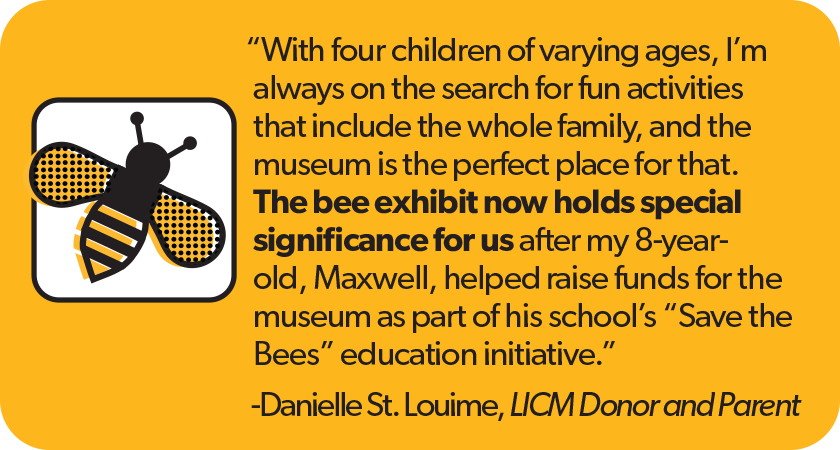 Quote from Danielle St. Louime, LICM Donor and Parent: With four children of varying ages, I’m always on the search for fun activities that include the whole family, and the museum is the perfect place for that. The bee exhibit now holds special significance for us after my 8-year-old, Maxwell, helped raise funds for the museum as part of his school’s 'Save the Bees' education initiative.