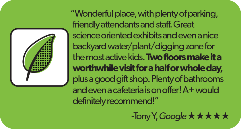 Quote from Tony y, Google 5-star Review:'Wonderful place, with plenty of parking, friendly attendants and staff. Great science oriented exhibits and even a nice backyard water/plant/digging zone for the most active kids. Two floors make it a worthwhile visit for a half or whole day, plus a good gift shop. Plenty of bathrooms and even a cafeteria is on offer! A+ would definitely recommend!