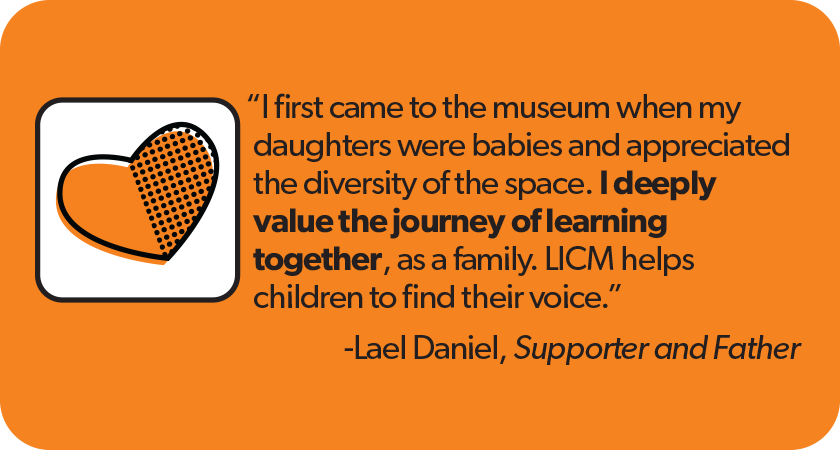 Quote from Lael Daniel, LICM Supporter and Father:'I first came to the museum when my daughters were babies and appreciated the diversity of the space. I deeply value the journey of learning together, as a family. LICM helps children to find their voice.'