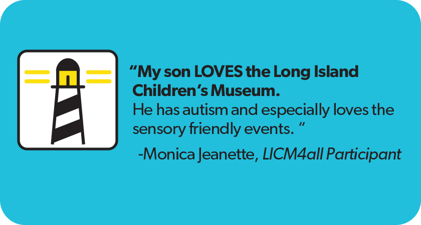 Quote from Monica Jeanette, LICM4all Participant: My son LOVES the Long Island Children’s Museum. He has autism and especially loves the sensory friendly events