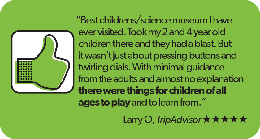 Quote from larry o, TripAdvisor 5-star Review: 'Best childrens or science museum I have ever visited. Took my 2 and 4 year old children there and they had a blast. But it wasn't just about pressing buttons and twirling dials. With minimal guidance from the adults and almost no explanation there were things for children of all ages to play and to learn from.