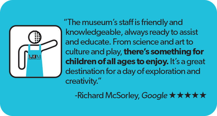 Quote from Richard McSorely Google 5 star review: The museum's staff is friendly and knowledgeable, always ready to assist and educate. From science and art to culture and play, there's something for children of all ages to enjoy. It's a great destination for a day of exploration and creativity.