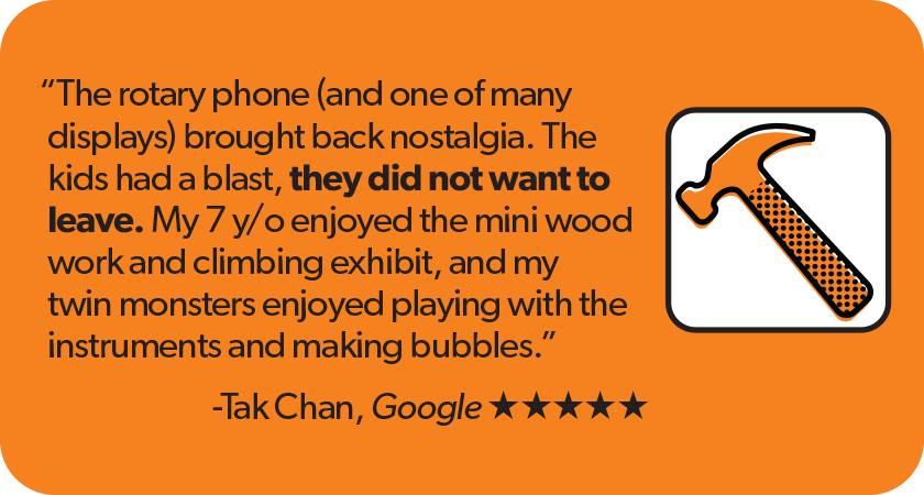 Quote from Tak Chan Google 5-star review: The rotary phone (and one of many displays) brought back nostalgia. The kids had a blast, they did not want to leave. My 7 year old enjoyed the mini wood work and climbing exhibit, and my twin monsters enjoyed playing with the instruments and making bubbles